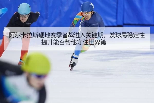 阿尔卡拉斯硬地赛季备战进入关键期，发球局稳定性提升能否帮他守住世界第一